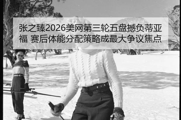 张之臻2026美网第三轮五盘撼负蒂亚福 赛后体能分配策略成最大争议焦点